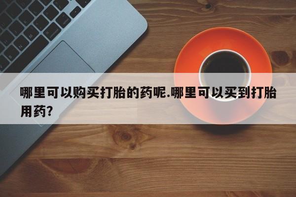 私人有买打胎药吗哪里可以购买打胎的药呢.哪里可以买到打胎用药？