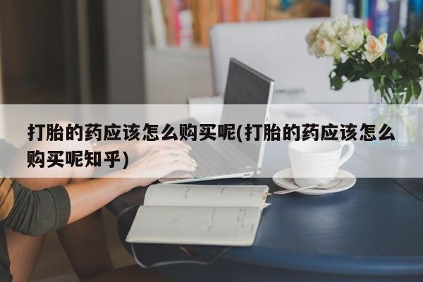 私人有买打胎药吗打胎的药应该怎么购买呢(打胎的药应该怎么购买呢知乎)